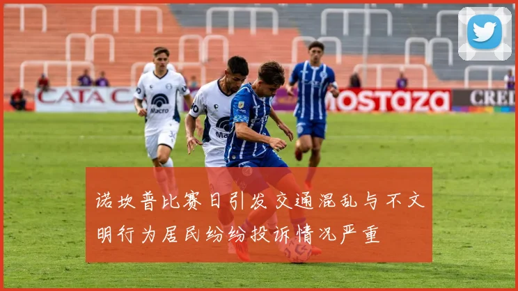 诺坎普比赛日引发交通混乱与不文明行为居民纷纷投诉情况严重