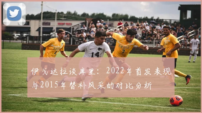 伊戈达拉谈库里：2022年首发表现与2015年替补风采的对比分析