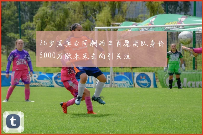 26岁莱奥合同剩两年自愿离队身价5000万欧未来去向引关注