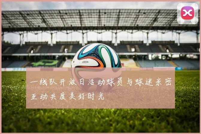 一线队开放日活动球员与球迷亲密互动共度美好时光