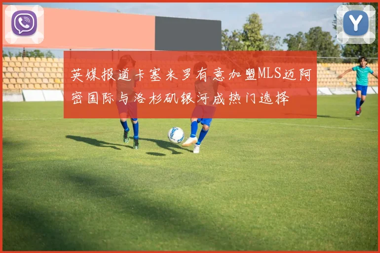 英媒报道卡塞米罗有意加盟MLS迈阿密国际与洛杉矶银河成热门选择