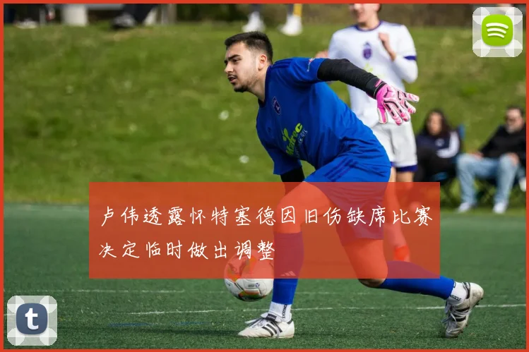卢伟透露怀特塞德因旧伤缺席比赛决定临时做出调整